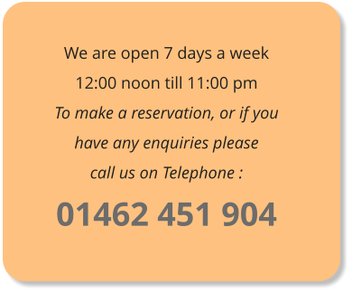 We are open 7 days a week12:00 noon till 11:00 pm To make a reservation, or if you have any enquiries pleasecall us on Telephone : 01462 451 904
